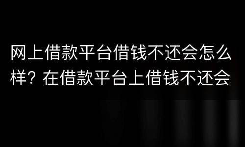 网上借款平台借钱不还会怎么样? 在借款平台上借钱不还会怎样