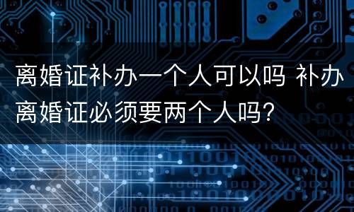 离婚证补办一个人可以吗 补办离婚证必须要两个人吗?