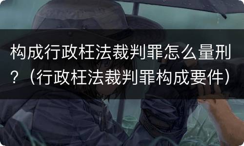构成行政枉法裁判罪怎么量刑?（行政枉法裁判罪构成要件）