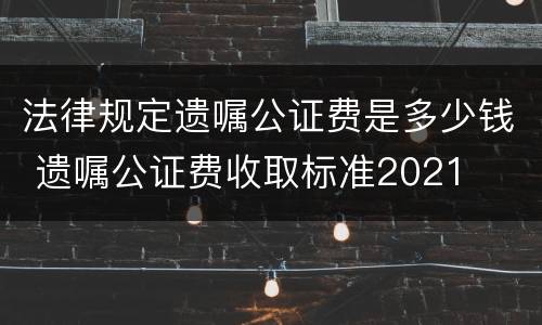 法律规定遗嘱公证费是多少钱 遗嘱公证费收取标准2021