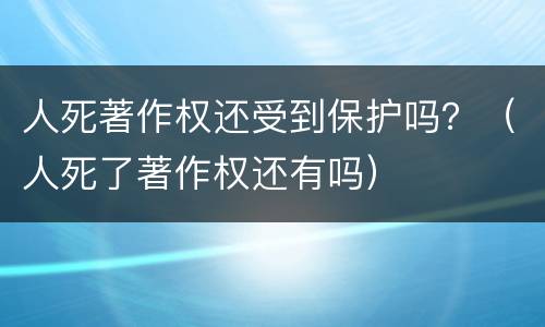 人死著作权还受到保护吗？（人死了著作权还有吗）