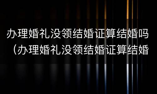 办理婚礼没领结婚证算结婚吗（办理婚礼没领结婚证算结婚吗女方）
