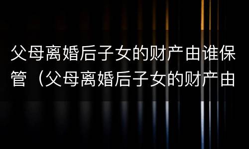 父母离婚后子女的财产由谁保管（父母离婚后子女的财产由谁保管呢）