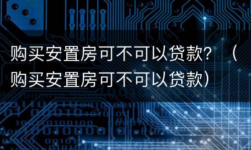 购买安置房可不可以贷款？（购买安置房可不可以贷款）