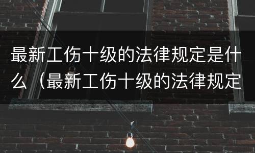 最新工伤十级的法律规定是什么（最新工伤十级的法律规定是什么时候实施）