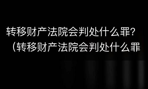 转移财产法院会判处什么罪？（转移财产法院会判处什么罪行）