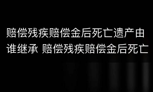 赔偿残疾赔偿金后死亡遗产由谁继承 赔偿残疾赔偿金后死亡遗产由谁继承给
