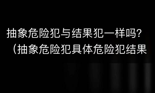 抽象危险犯与结果犯一样吗？（抽象危险犯具体危险犯结果犯）