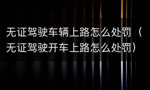 无证驾驶车辆上路怎么处罚（无证驾驶开车上路怎么处罚）
