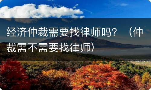 经济仲裁需要找律师吗？（仲裁需不需要找律师）