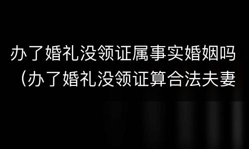 办了婚礼没领证属事实婚姻吗（办了婚礼没领证算合法夫妻吗）