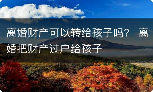 离婚财产可以转给孩子吗？ 离婚把财产过户给孩子
