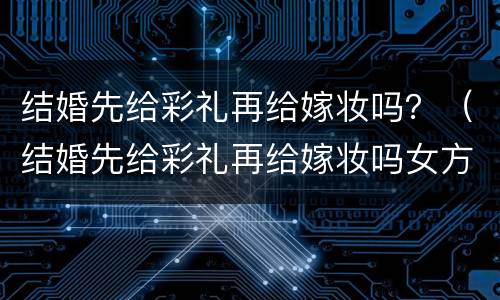 结婚先给彩礼再给嫁妆吗？（结婚先给彩礼再给嫁妆吗女方）