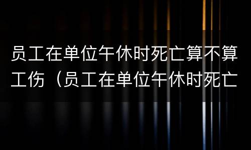 员工在单位午休时死亡算不算工伤（员工在单位午休时死亡算不算工伤事故）