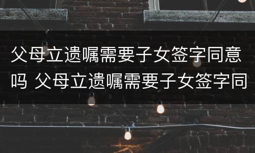 父母立遗嘱需要子女签字同意吗 父母立遗嘱需要子女签字同意吗有效吗