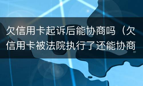 欠信用卡起诉后能协商吗（欠信用卡被法院执行了还能协商吗）