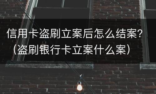信用卡盗刷立案后怎么结案？（盗刷银行卡立案什么案）