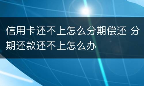 信用卡还不上怎么分期偿还 分期还款还不上怎么办