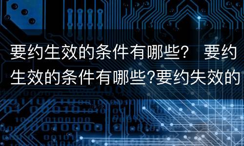 要约生效的条件有哪些？ 要约生效的条件有哪些?要约失效的情形有哪些?