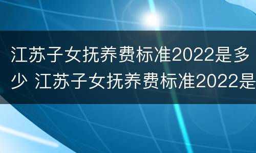 江苏子女抚养费标准2022是多少 江苏子女抚养费标准2022是多少岁