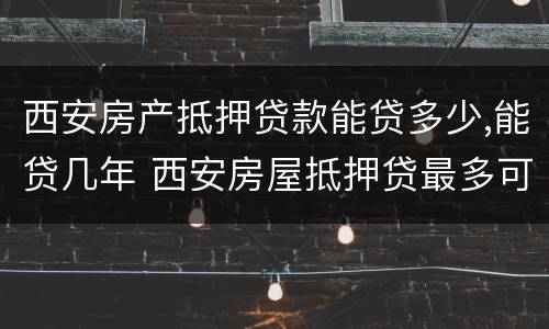 西安房产抵押贷款能贷多少,能贷几年 西安房屋抵押贷最多可以贷多少年