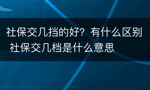 社保交几挡的好？有什么区别 社保交几档是什么意思