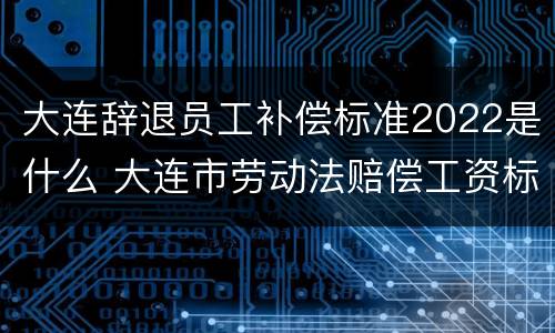 大连辞退员工补偿标准2022是什么 大连市劳动法赔偿工资标准