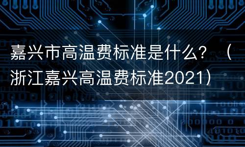 嘉兴市高温费标准是什么？（浙江嘉兴高温费标准2021）