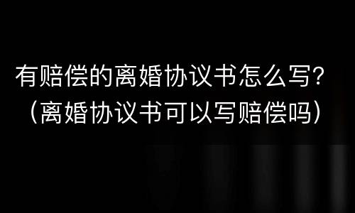 有赔偿的离婚协议书怎么写？（离婚协议书可以写赔偿吗）