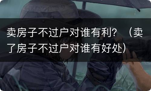 卖房子不过户对谁有利？（卖了房子不过户对谁有好处）