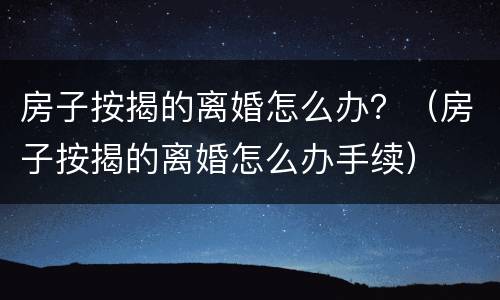 房子按揭的离婚怎么办？（房子按揭的离婚怎么办手续）