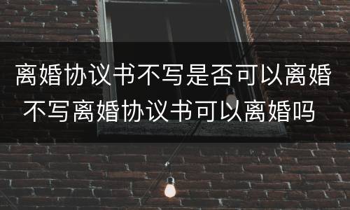 离婚协议书不写是否可以离婚 不写离婚协议书可以离婚吗