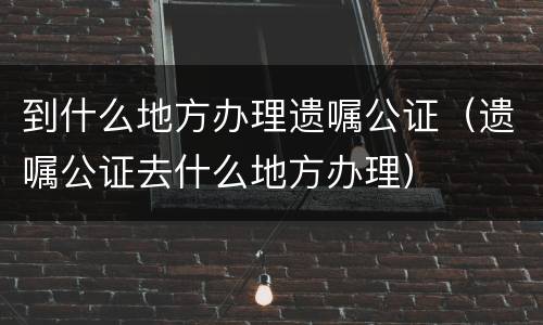 到什么地方办理遗嘱公证（遗嘱公证去什么地方办理）
