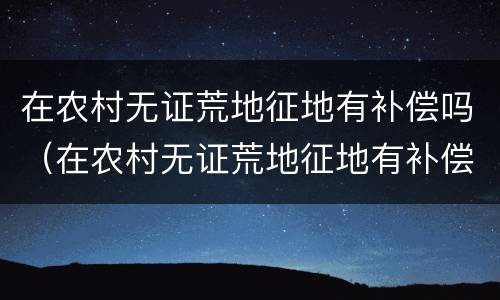 在农村无证荒地征地有补偿吗（在农村无证荒地征地有补偿吗）