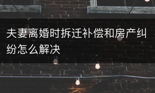 夫妻离婚时拆迁补偿和房产纠纷怎么解决