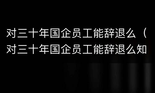 对三十年国企员工能辞退么（对三十年国企员工能辞退么知乎）