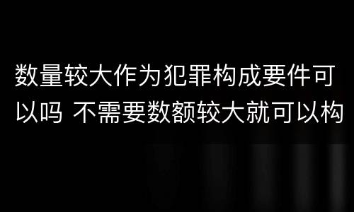 数量较大作为犯罪构成要件可以吗 不需要数额较大就可以构成犯罪的