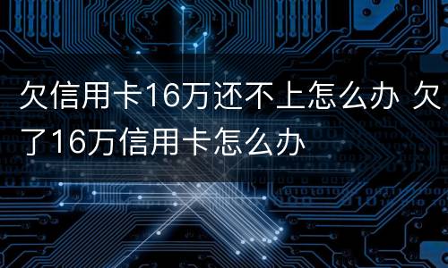 欠信用卡16万还不上怎么办 欠了16万信用卡怎么办