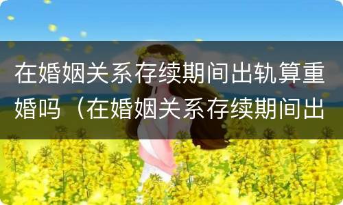在婚姻关系存续期间出轨算重婚吗（在婚姻关系存续期间出轨算重婚吗知乎）