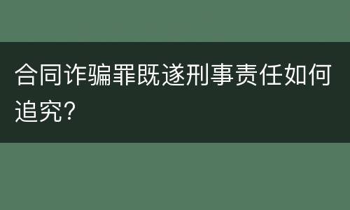 合同诈骗罪既遂刑事责任如何追究?