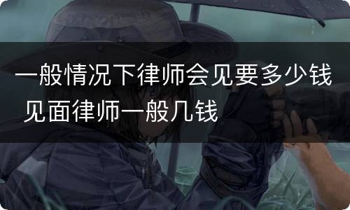 一般情况下律师会见要多少钱 见面律师一般几钱