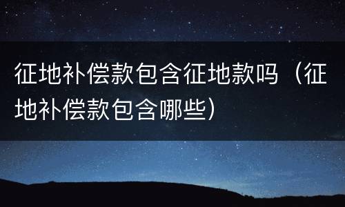 征地补偿款包含征地款吗（征地补偿款包含哪些）