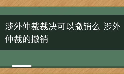 涉外仲裁裁决可以撤销么 涉外仲裁的撤销
