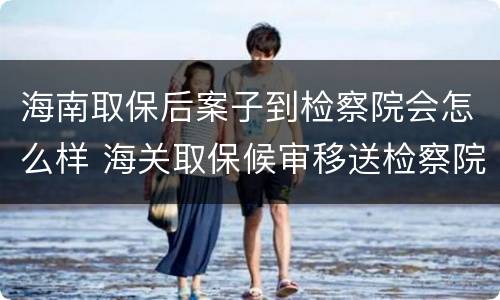 海南取保后案子到检察院会怎么样 海关取保候审移送检察院