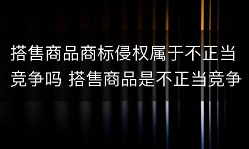 搭售商品商标侵权属于不正当竞争吗 搭售商品是不正当竞争行为吗