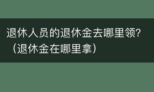 退休人员的退休金去哪里领？（退休金在哪里拿）