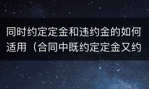 同时约定定金和违约金的如何适用（合同中既约定定金又约定违约金）