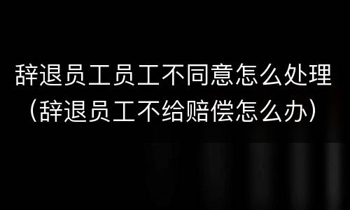辞退员工员工不同意怎么处理（辞退员工不给赔偿怎么办）