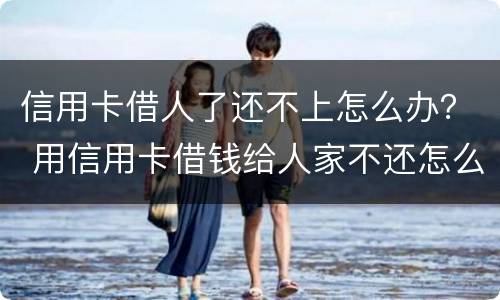 信用卡借人了还不上怎么办？ 用信用卡借钱给人家不还怎么办
