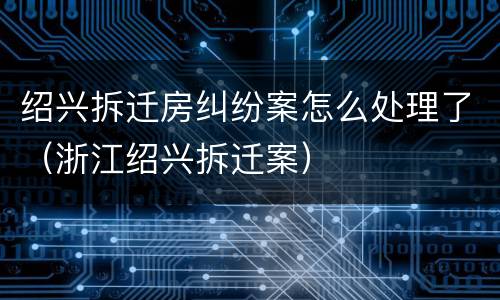 绍兴拆迁房纠纷案怎么处理了（浙江绍兴拆迁案）
